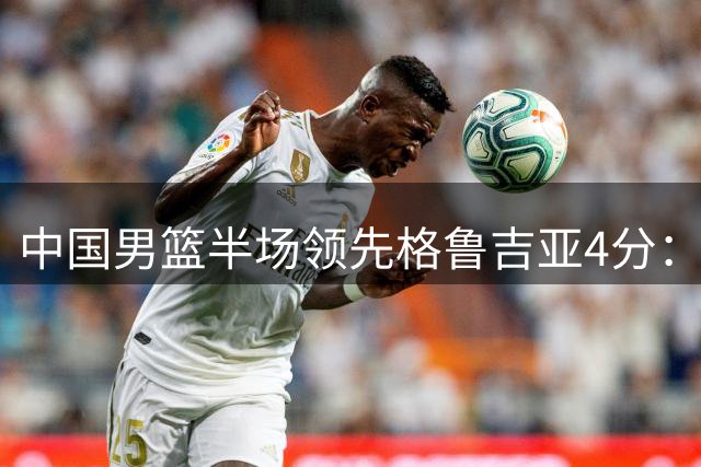 中国男篮半场领先格鲁吉亚4分：双核轮休 廖三宁13分贺希宁9分