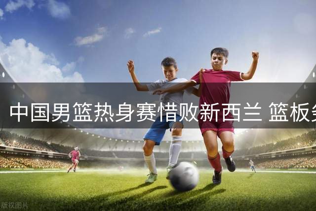 中国男篮热身赛惜败新西兰 篮板劣势成胜负关键