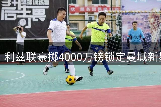 利兹联豪掷4000万镑锁定曼城新星门将，英超新标王诞生