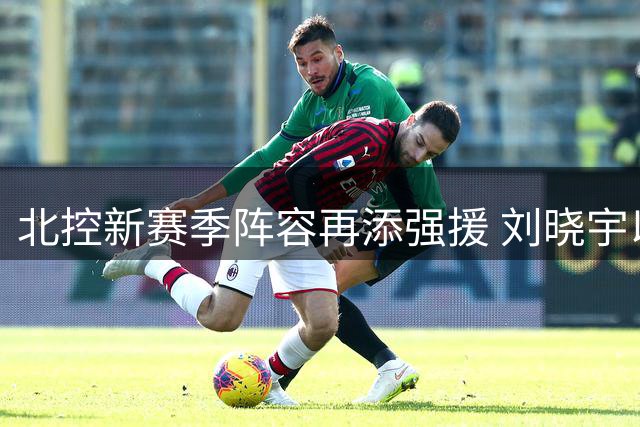 北控新赛季阵容再添强援 刘晓宇以双重回队率队冲击佳绩