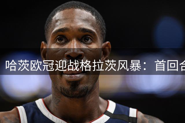 哈茨欧冠迎战格拉茨风暴：首回合四球落后 泰因卡斯尔寻求奇迹