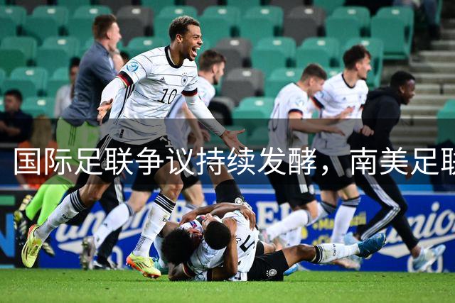 国际足联争议持续发酵，南美足联罕见沉默引关注