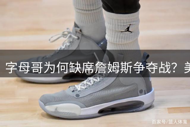 字母哥为何缺席詹姆斯争夺战？美媒揭秘雄鹿核心低调内情