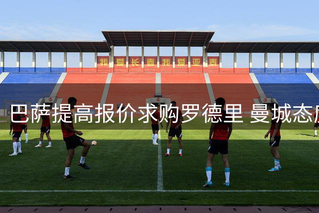 巴萨提高报价求购罗德里 曼城态度强硬谈判陷入僵局