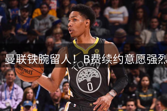 曼联铁腕留人！B费续约意愿强烈 土超豪门5000万挖角遭拒