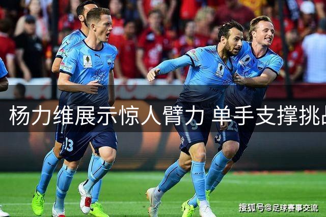 杨力维展示惊人臂力 单手支撑挑战引发热议