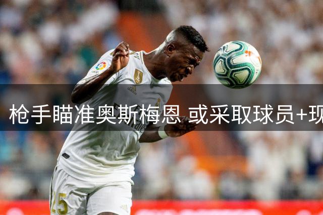 枪手瞄准奥斯梅恩 或采取球员+现金交易模式