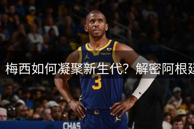 梅西如何凝聚新生代？解密阿根廷队更衣室的领袖魅力