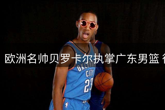 欧洲名帅贝罗卡尔执掌广东男篮 徐杰或迎生涯转折点
