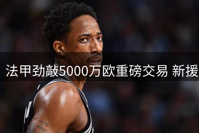 法甲劲敲5000万欧重磅交易 新援阿克利乌舍空降巴黎签长约