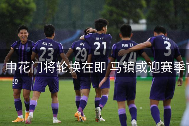 申花门将轮换在即 马镇或迎赛季首秀机会