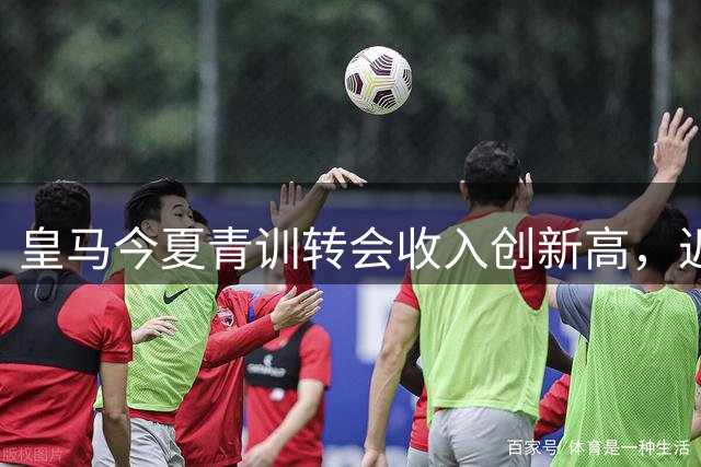 皇马今夏青训转会收入创新高，近2亿欧元刷新纪录