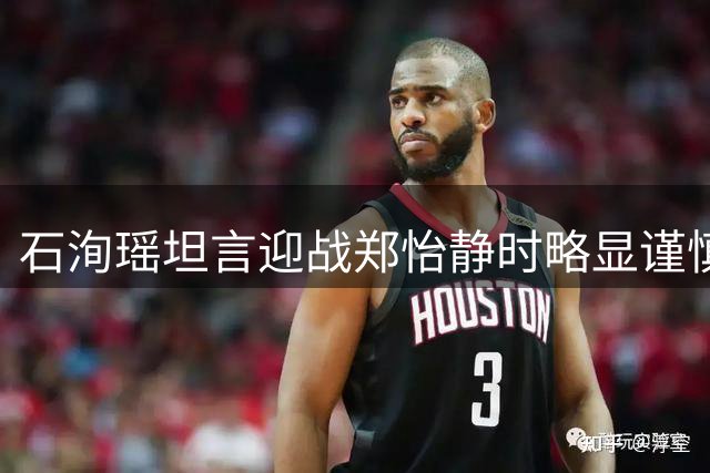 石洵瑶坦言迎战郑怡静时略显谨慎 决胜局调整心态锁定胜局