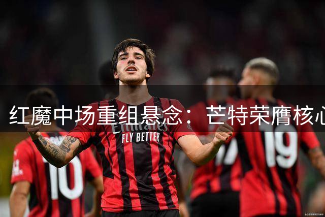 红魔中场重组悬念：芒特荣膺核心位 拉什福德沉浮引热议