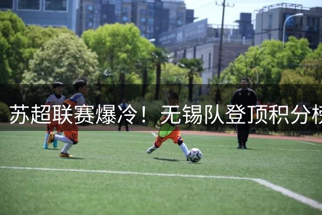 苏超联赛爆冷！无锡队登顶积分榜 镇江终结连败纪录