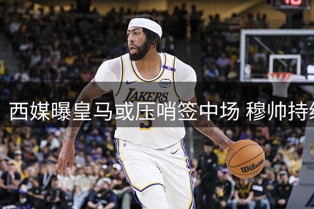 西媒曝皇马或压哨签中场 穆帅持续关注引援动态