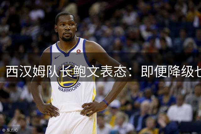 西汉姆队长鲍文表态：即便降级也坚定留队重塑辉煌