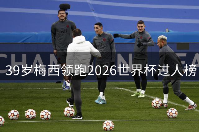 39岁梅西领跑2026世界杯过人榜 亚马尔1次之差紧追创纪录