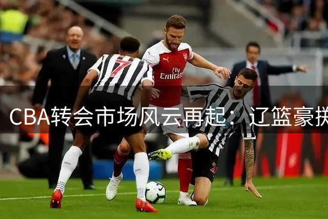 CBA转会市场风云再起：辽篮豪掷千万锁定未来核心 多队教练组大换血