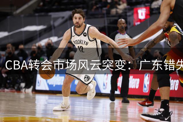 CBA转会市场风云突变：广东错失心仪中锋 杨鸣去向成谜 葛昭宝降薪让贤